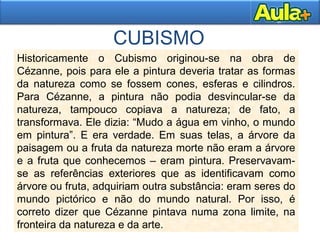 CUBISMO
Historicamente o Cubismo originou-se na obra de
Cézanne, pois para ele a pintura deveria tratar as formas
da natureza como se fossem cones, esferas e cilindros.
Para Cézanne, a pintura não podia desvincular-se da
natureza, tampouco copiava a natureza; de fato, a
transformava. Ele dizia: “Mudo a água em vinho, o mundo
em pintura”. E era verdade. Em suas telas, a árvore da
paisagem ou a fruta da natureza morte não eram a árvore
e a fruta que conhecemos – eram pintura. Preservavam-
se as referências exteriores que as identificavam como
árvore ou fruta, adquiriam outra substância: eram seres do
mundo pictórico e não do mundo natural. Por isso, é
correto dizer que Cézanne pintava numa zona limite, na
fronteira da natureza e da arte.
 