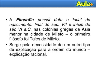 • A Filosofia possui data e local de
nascimento: final do séc. VII e início do
séc VI a.C. nas colônias gregas da Ásia
menor na cidade de Mileto – o primeiro
filósofo foi Tales de Mileto.
• Surge pela necessidade de um outro tipo
de explicação para a ordem do mundo –
explicação racional.
 