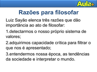 Razões para filosofar
Luiz Sayão elenca três razões que dão
importância ao ato de filosofar:
1.detectarmos o nosso próprio sistema de
valores;
2.adquirimos capacidade crítica para filtrar o
que nos é apresentado;
3.entendermos nossa época, as tendências
da sociedade e interpretar o mundo.
 