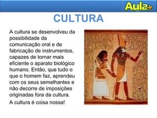 CULTURA
A cultura se desenvolveu da
possibilidade da
comunicação oral e de
fabricação de instrumentos,
capazes de tornar mais
eficiente o aparato biológico
humano. Então, que tudo o
que o homem faz, aprendeu
com os seus semelhantes e
não decorre de imposições
originadas fora da cultura.
A cultura é coisa nossa!
 