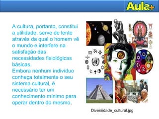 A cultura, portanto, constitui
a utilidade, serve de lente
através da qual o homem vê
o mundo e interfere na
satisfação das
necessidades fisiológicas
básicas.
Embora nenhum indivíduo
conheça totalmente o seu
sistema cultural, é
necessário ter um
conhecimento mínimo para
operar dentro do mesmo.
Diversidade_cultural.jpg
 