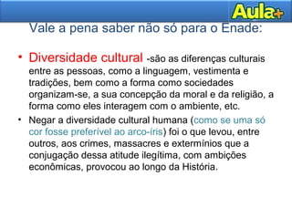 Vale a pena saber não só para o Enade:
• Diversidade cultural -são as diferenças culturais
entre as pessoas, como a linguagem, vestimenta e
tradições, bem como a forma como sociedades
organizam-se, a sua concepção da moral e da religião, a
forma como eles interagem com o ambiente, etc.
• Negar a diversidade cultural humana (como se uma só
cor fosse preferível ao arco-íris) foi o que levou, entre
outros, aos crimes, massacres e extermínios que a
conjugação dessa atitude ilegítima, com ambições
econômicas, provocou ao longo da História.
 