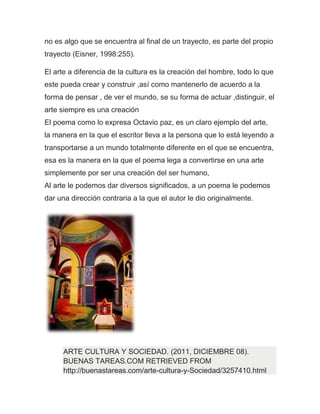 no es algo que se encuentra al final de un trayecto, es parte del propio
trayecto (Eisner, 1998:255).

El arte a diferencia de la cultura es la creación del hombre, todo lo que
este pueda crear y construir ,así como mantenerlo de acuerdo a la
forma de pensar , de ver el mundo, se su forma de actuar ,distinguir, el
arte siempre es una creación
El poema como lo expresa Octavio paz, es un claro ejemplo del arte,
la manera en la que el escritor lleva a la persona que lo está leyendo a
transportarse a un mundo totalmente diferente en el que se encuentra,
esa es la manera en la que el poema lega a convertirse en una arte
simplemente por ser una creación del ser humano,
Al arte le podemos dar diversos significados, a un poema le podemos
dar una dirección contraria a la que el autor le dio originalmente.




      ARTE CULTURA Y SOCIEDAD. (2011, DICIEMBRE 08).
      BUENAS TAREAS.COM RETRIEVED FROM
      http://buenastareas.com/arte-cultura-y-Sociedad/3257410.html
 