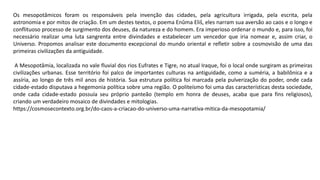 Os mesopotâmicos foram os responsáveis pela invenção das cidades, pela agricultura irrigada, pela escrita, pela
astronomia e por mitos de criação. Em um destes textos, o poema Enûma Eliš, eles narram sua aversão ao caos e o longo e
conflituoso processo de surgimento dos deuses, da natureza e do homem. Era imperioso ordenar o mundo e, para isso, foi
necessário realizar uma luta sangrenta entre divindades e estabelecer um vencedor que iria nomear e, assim criar, o
Universo. Propomos analisar este documento excepcional do mundo oriental e refletir sobre a cosmovisão de uma das
primeiras civilizações da antiguidade.
A Mesopotâmia, localizada no vale fluvial dos rios Eufrates e Tigre, no atual Iraque, foi o local onde surgiram as primeiras
civilizações urbanas. Esse território foi palco de importantes culturas na antiguidade, como a suméria, a babilônica e a
assíria, ao longo de três mil anos de história. Sua estrutura política foi marcada pela pulverização do poder, onde cada
cidade-estado disputava a hegemonia política sobre uma região. O politeísmo foi uma das características desta sociedade,
onde cada cidade-estado possuía seu próprio panteão (templo em honra de deuses, acaba que para fins religiosos),
criando um verdadeiro mosaico de divindades e mitologias.
https://cosmosecontexto.org.br/do-caos-a-criacao-do-universo-uma-narrativa-mitica-da-mesopotamia/
 