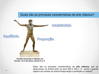 Quais são as principais características da arte clássica?
Posídon lançando o tridente, em
bronze, 1,9 m de altura, século V a. C.
Estas são as principais características da arte clássica, que se
desenvolveu na Grécia entre os anos 500 e 300 a. C., sendo o grande
objetivo dos artistas da Grécia Antiga atingir a perfeição e a beleza.
 