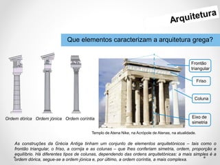 Que elementos caracterizam a arquitetura grega?
As construções da Grécia Antiga tinham um conjunto de elementos arquitetónicos – tais como o
frontão triangular, o friso, a cornija e as colunas – que lhes conferiam simetria, ordem, proporção e
equilíbrio. Há diferentes tipos de colunas, dependendo das ordens arquitetónicas: a mais simples é a
ordem dórica, segue-se a ordem jónica e, por último, a ordem coríntia, a mais complexa.
Ordem dórica Ordem jónica Ordem coríntia
Frontão
triangular
Friso
Coluna
Eixo de
simetria
Templo de Atena Nike, na Acrópole de Atenas, na atualidade.
 