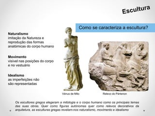 Como se caracteriza a escultura?
Os escultores gregos elegeram a mitologia e o corpo humano como os principais temas
das suas obras. Quer como figuras autónomas quer como relevos decorativos da
arquitetura, as esculturas gregas revelam-nos naturalismo, movimento e idealismo.
Vénus de Milo Relevo do Pártenon
Idealismo
as imperfeições não
são representadas
Naturalismo
imitação da Natureza e
reprodução das formas
anatómicas do corpo humano
Movimento
visível nas posições do corpo
e no vestuário
 