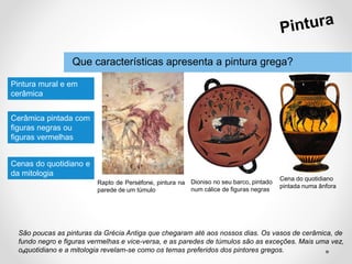 Que características apresenta a pintura grega?
São poucas as pinturas da Grécia Antiga que chegaram até aos nossos dias. Os vasos de cerâmica, de
fundo negro e figuras vermelhas e vice-versa, e as paredes de túmulos são as exceções. Mais uma vez,
o quotidiano e a mitologia revelam-se como os temas preferidos dos pintores gregos.
Pintura mural e em
cerâmica
Cerâmica pintada com
figuras negras ou
figuras vermelhas
Rapto de Perséfone, pintura na
parede de um túmulo
Dioniso no seu barco, pintado
num cálice de figuras negras
Cena do quotidiano
pintada numa ânfora
Cenas do quotidiano e
da mitologia
 