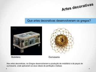 Que artes decorativas desenvolveram os gregos?
Nas artes decorativas, os Gregos desenvolveram a produção de mobiliário e de peças de
ourivesaria, onde aplicaram os seus ideais de perfeição e beleza.
Mobiliário Ourivesaria
 