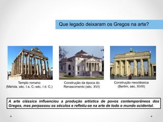 Que legado deixaram os Gregos na arte?
A arte clássica influenciou a produção artística de povos contemporâneos dos
Gregos, mas perpassou os séculos e refletiu-se na arte de todo o mundo ocidental.
Templo romano
(Mérida, séc. I a. C.-séc. I d. C.)
Construção da época do
Renascimento (séc. XVI)
Construção neoclássica
(Berlim, séc. XVIII)
 