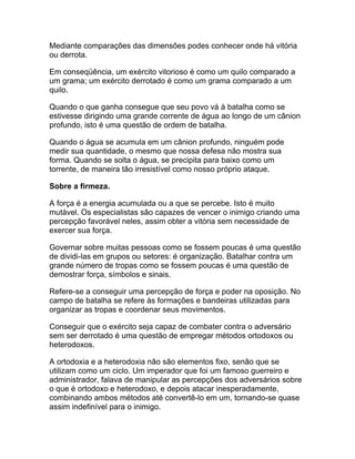Mediante comparações das dimensões podes conhecer onde há vitória
ou derrota.

Em conseqüência, um exército vitorioso é como um quilo comparado a
um grama; um exército derrotado é como um grama comparado a um
quilo.

Quando o que ganha consegue que seu povo vá à batalha como se
estivesse dirigindo uma grande corrente de água ao longo de um cânion
profundo, isto é uma questão de ordem de batalha.

Quando o água se acumula em um cânion profundo, ninguém pode
medir sua quantidade, o mesmo que nossa defesa não mostra sua
forma. Quando se solta o água, se precipita para baixo como um
torrente, de maneira tão irresistível como nosso próprio ataque.

Sobre a firmeza.

A força é a energia acumulada ou a que se percebe. Isto é muito
mutável. Os especialistas são capazes de vencer o inimigo criando uma
percepção favorável neles, assim obter a vitória sem necessidade de
exercer sua força.

Governar sobre muitas pessoas como se fossem poucas é uma questão
de dividi-las em grupos ou setores: é organização. Batalhar contra um
grande número de tropas como se fossem poucas é uma questão de
demostrar força, símbolos e sinais.

Refere-se a conseguir uma percepção de força e poder na oposição. No
campo de batalha se refere às formações e bandeiras utilizadas para
organizar as tropas e coordenar seus movimentos.

Conseguir que o exército seja capaz de combater contra o adversário
sem ser derrotado é uma questão de empregar métodos ortodoxos ou
heterodoxos.

A ortodoxia e a heterodoxia não são elementos fixo, senão que se
utilizam como um ciclo. Um imperador que foi um famoso guerreiro e
administrador, falava de manipular as percepções dos adversários sobre
o que é ortodoxo e heterodoxo, e depois atacar inesperadamente,
combinando ambos métodos até convertê-lo em um, tornando-se quase
assim indefinível para o inimigo.
 