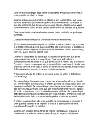 Que o efeito das forças seja como o de pedras arrojadas sobre ovos, é
uma questão de cheio e vazio.

Quando induzes os adversários a atacar-te em teu território, sua força
sempre está vazia (em desvantagem); enquanto que não competes no
que são melhores, tua força sempre estará cheias. Atacar com o vazio
contra o cheio é como arrojar pedras sobre ovos: de certeza se quebram.

Quando se inicia uma batalha de maneira direta, a vitória se ganha por
surpresa.

O ataque direto é ortodoxo. O ataque indireto é heterodoxo.

Só há duas classes de ataques na batalha: o extraordinário por surpresa
e o direto ordinário, porém suas variantes são inumeráveis. O ortodoxo e
o heterodoxo se originam reciprocamente, como um circulo sem começo
nem fim; quem poderia esgotá-los?

Quando a velocidade do água que flui alcança o ponto em que pode
mover as pedras, esta é a força direta. Quando a velocidade e
manobrabilidade do falcão é tal que pode atacar e matar, isto é precisão.
O mesmo ocorre com os guerreiros especialistas: sua força é rápida, sua
precisão certeira. Sua força é como disparar uma catapulta, sua precisão
é dar no objetivo previsto e causar o efeito esperado.

A desordem chega da ordem, a covardia surge do valor, a debilidade
brota da força.

Se queres fingir desordem para convencer a teus adversários e distrai-
los, primeiro tens que organizar o ordem, porque só então podes criar um
desordem artificial. Se queres fingir covardia para conhecer a estratégia
dos adversários, primeiro tens que ser extremadamente valente, porque
só então podes atuar como tímido de maneira artificial. Se queres fingir
debilidade para induzir a arrogância em teus inimigos, primeiro deves ser
extremadamente forte porque só então podes pretender ser débil.

A ordem e a desordem são uma questão de organização; a covardia é
uma questão valentia e de ímpeto; a força e a debilidade são uma
questão da formação na batalha.

Quando um exército tem a força do ímpeto (percepção), inclusive o
tímido se torna valente, quando perda força do ímpeto, inclusive o
 