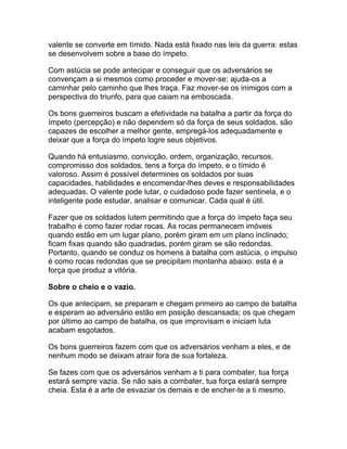 valente se converte em tímido. Nada está fixado nas leis da guerra: estas
se desenvolvem sobre a base do ímpeto.

Com astúcia se pode antecipar e conseguir que os adversários se
convençam a si mesmos como proceder e mover-se; ajuda-os a
caminhar pelo caminho que lhes traça. Faz mover-se os inimigos com a
perspectiva do triunfo, para que caiam na emboscada.

Os bons guerreiros buscam a efetividade na batalha a partir da força do
ímpeto (percepção) e não dependem só da força de seus soldados. são
capazes de escolher a melhor gente, empregá-los adequadamente e
deixar que a força do ímpeto logre seus objetivos.

Quando há entusiasmo, convicção, ordem, organização, recursos,
compromisso dos soldados, tens a força do ímpeto, e o tímido é
valoroso. Assim é possível determines os soldados por suas
capacidades, habilidades e encomendar-lhes deves e responsabilidades
adequadas. O valente pode lutar, o cuidadoso pode fazer sentinela, e o
inteligente pode estudar, analisar e comunicar. Cada qual é útil.

Fazer que os soldados lutem permitindo que a força do ímpeto faça seu
trabalho é como fazer rodar rocas. As rocas permanecem imóveis
quando estão em um lugar plano, porém giram em um plano inclinado;
ficam fixas quando são quadradas, porém giram se são redondas.
Portanto, quando se conduz os homens à batalha com astúcia, o impulso
é como rocas redondas que se precipitam montanha abaixo: esta é a
força que produz a vitória.

Sobre o cheio e o vazio.

Os que antecipam, se preparam e chegam primeiro ao campo de batalha
e esperam ao adversário estão em posição descansada; os que chegam
por último ao campo de batalha, os que improvisam e iniciam luta
acabam esgotados.

Os bons guerreiros fazem com que os adversários venham a eles, e de
nenhum modo se deixam atrair fora de sua fortaleza.

Se fazes com que os adversários venham a ti para combater, tua força
estará sempre vazia. Se não sais a combater, tua força estará sempre
cheia. Esta é a arte de esvaziar os demais e de encher-te a ti mesmo.
 
