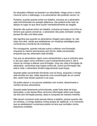 As situações militares se baseiam na velocidade: chega como o vento,
mova-te como o relâmpago, e os adversários não poderão vencer- te.

Portanto, quando queiras entrar em batalha, inclusive se o adversário
está entrincheirado em posição defensiva, não poderá evitar lutar se
atacas no lugar no que deve acudir irremediavelmente ao resgate.

Quando não queiras entrar em batalha, inclusive se traças uma linha no
terreno que queres conservar, o adversário não pode combater contigo
porque lhe dás uma falsa pista.

Isto significa que quando os adversários chegam para atacar- te, não
lutas com eles, senão que estabeleces um mudança estratégica para
confundi-los e enchê-los de incertezas.

Por conseguinte, quando induzes outros a efetuar uma formação,
enquanto tu mesmo permaneces sem forma, estás concentrado,
enquanto que teu adversário está dividido.

Faz que os adversários vejam como extraordinário o que é ordinário para
ti; faz que vejam como ordinário o que é extraordinário para ti. Isto é
induzir ao inimigo a efetuar uma formação. Uma vez vista a formação do
adversário, concentras tuas tropas contra ele. Como tua formação não
está à vista, o adversário dividirá seguramente suas forças.

Quando estás concentrado formando uma só força, enquanto o inimigo
está dividido em dez, estás atacando uma concentração de um contra
dez, assim tuas forças superam a as suas.

Se podes atacar a uns poucos soldados com muitos, desanimarás o
número de teus adversários.

Quando estás fortemente entrincheirado, estás forte atrás de boas
barricadas, e não deixas filtrar nenhuma informação sobre tuas forças,
sai fora sem formação precisa, ataca e conquista de maneira irrestrita.

Não devem conhecer onde pensas liberar a batalha, porque quando não
se conhece, o inimigo destaca muitos postos de vigilância, e no momento
que se estabelecem numerosos postos só tens que combater contra
pequenas unidades.
 