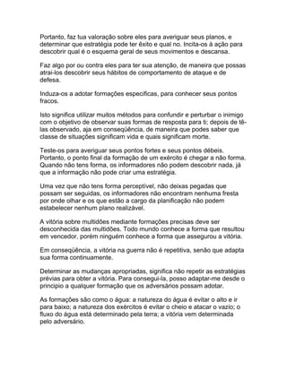 Portanto, faz tua valoração sobre eles para averiguar seus planos, e
determinar que estratégia pode ter êxito e qual no. Incita-os à ação para
descobrir qual é o esquema geral de seus movimentos e descansa.

Faz algo por ou contra eles para ter sua atenção, de maneira que possas
atrai-los descobrir seus hábitos de comportamento de ataque e de
defesa.

Induza-os a adotar formações especificas, para conhecer seus pontos
fracos.

Isto significa utilizar muitos métodos para confundir e perturbar o inimigo
com o objetivo de observar suas formas de resposta para ti; depois de tê-
las observado, aja em conseqüência, de maneira que podes saber que
classe de situações significam vida e quais significam morte.

Teste-os para averiguar seus pontos fortes e seus pontos débeis.
Portanto, o ponto final da formação de um exército é chegar a não forma.
Quando não tens forma, os informadores não podem descobrir nada, já
que a informação não pode criar uma estratégia.

Uma vez que não tens forma perceptível, não deixas pegadas que
possam ser seguidas, os informadores não encontram nenhuma fresta
por onde olhar e os que estão a cargo da planificação não podem
estabelecer nenhum plano realizável.

A vitória sobre multidões mediante formações precisas deve ser
desconhecida das multidões. Todo mundo conhece a forma que resultou
em vencedor, porém ninguém conhece a forma que assegurou a vitória.

Em conseqüência, a vitória na guerra não é repetitiva, senão que adapta
sua forma continuamente.

Determinar as mudanças apropriadas, significa não repetir as estratégias
prévias para obter a vitória. Para consegui-la, posso adaptar-me desde o
principio a qualquer formação que os adversários possam adotar.

As formações são como o água: a natureza do água é evitar o alto e ir
para baixo; a natureza dos exércitos é evitar o cheio e atacar o vazio; o
fluxo do água está determinado pela terra; a vitória vem determinada
pelo adversário.
 