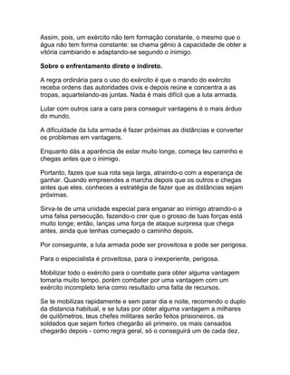 Assim, pois, um exército não tem formação constante, o mesmo que o
água não tem forma constante: se chama gênio à capacidade de obter a
vitória cambiando e adaptando-se segundo o inimigo.

Sobre o enfrentamento direto e indireto.

A regra ordinária para o uso do exército é que o mando do exército
receba ordens das autoridades civis e depois reúne e concentra a as
tropas, aquartelando-as juntas. Nada é mais difícil que a luta armada.

Lutar com outros cara a cara para conseguir vantagens é o mais árduo
do mundo.

A dificuldade da luta armada é fazer próximas as distâncias e converter
os problemas em vantagens.

Enquanto dás a aparência de estar muito longe, começa teu caminho e
chegas antes que o inimigo.

Portanto, fazes que sua rota seja larga, atraindo-o com a esperança de
ganhar. Quando empreendes a marcha depois que os outros e chegas
antes que eles, conheces a estratégia de fazer que as distâncias sejam
próximas.

Sirva-te de uma unidade especial para enganar ao inimigo atraindo-o a
uma falsa persecução, fazendo-o crer que o grosso de tuas forças está
muito longe; então, lanças uma força de ataque surpresa que chega
antes, ainda que tenhas começado o caminho depois.

Por conseguinte, a luta armada pode ser proveitosa e pode ser perigosa.

Para o especialista é proveitosa, para o inexperiente, perigosa.

Mobilizar todo o exército para o combate para obter alguma vantagem
tomaria muito tempo, porém combater por uma vantagem com um
exército incompleto teria como resultado uma falta de recursos.

Se te mobilizas rapidamente e sem parar dia e noite, recorrendo o duplo
da distancia habitual, e se lutas por obter alguma vantagem a milhares
de quilômetros, teus chefes militares serão feitos prisioneiros. os
soldados que sejam fortes chegarão ali primeiro, os mais cansados
chegarão depois - como regra geral, só o conseguirá um de cada dez.
 