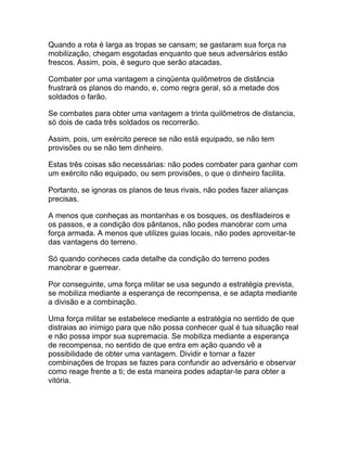 Quando a rota é larga as tropas se cansam; se gastaram sua força na
mobilização, chegam esgotadas enquanto que seus adversários estão
frescos. Assim, pois, é seguro que serão atacadas.

Combater por uma vantagem a cinqüenta quilômetros de distância
frustrará os planos do mando, e, como regra geral, só a metade dos
soldados o farão.

Se combates para obter uma vantagem a trinta quilômetros de distancia,
só dois de cada três soldados os recorrerão.

Assim, pois, um exército perece se não está equipado, se não tem
provisões ou se não tem dinheiro.

Estas três coisas são necessárias: não podes combater para ganhar com
um exército não equipado, ou sem provisões, o que o dinheiro facilita.

Portanto, se ignoras os planos de teus rivais, não podes fazer alianças
precisas.

A menos que conheças as montanhas e os bosques, os desfiladeiros e
os passos, e a condição dos pântanos, não podes manobrar com uma
força armada. A menos que utilizes guias locais, não podes aproveitar-te
das vantagens do terreno.

Só quando conheces cada detalhe da condição do terreno podes
manobrar e guerrear.

Por conseguinte, uma força militar se usa segundo a estratégia prevista,
se mobiliza mediante a esperança de recompensa, e se adapta mediante
a divisão e a combinação.

Uma força militar se estabelece mediante a estratégia no sentido de que
distraias ao inimigo para que não possa conhecer qual é tua situação real
e não possa impor sua supremacia. Se mobiliza mediante a esperança
de recompensa, no sentido de que entra em ação quando vê a
possibilidade de obter uma vantagem. Dividir e tornar a fazer
combinações de tropas se fazes para confundir ao adversário e observar
como reage frente a ti; de esta maneira podes adaptar-te para obter a
vitória.
 