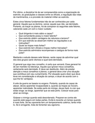 Por último, a disciplina há de ser compreendida como a organização do
exército, as graduações e classes entre os oficiais, a regulação das rotas
de mantimentos, e a provisão de material militar ao exército.

Estes cinco fatores fundamentais hão de ser conhecidos por cada
general. Aquele que os domina, vence; aquele que não, sai derrotado.
Portanto, ao traçar os planos, há de comparar os seguintes sete fatores,
valorando cada um com o maior cuidado:

   •   Qual dirigente é mais sábio e capaz?
   •   Que comandante possui o maior talento?
   •   Que exército obtém vantagens da natureza e terreno?
   •   Em que exército se observam melhor as regulações e as
       instruções?
   •   Quais as tropas mais fortes?
   •   Que exército tem oficiais e tropas melhor treinadas?
   •   Que exército administra recompensas e castigos de forma mais
       justa?

Mediante o estudo desses sete fatores, serás capaz de adivinhar qual
dos dois grupos sairá vitorioso e qual será derrotado.

O general que siga meu conselho, é certo que vencerá. Esse general há
de ser mantido na liderança. Aquele que ignorar meus conselhos,
certamente será derrotado. E deve ser destituído. Além de prestar
atenção a meus conselhos e planos, o general deve criar uma situação
que contribua com seu cumprimento. Por situação quero dizer que deve
levar em consideração a situação do campo, e atuar de acordo com o
que lhe for vantajoso.

A arte da guerra se baseia no engano. Portanto, quando és capaz de
atacar, deves aparentar incapacidade e, quando as tropas se movem,
aparentar inatividade. Se estás perto do inimigo, deves fazê- lo crer que
estás longe; se longe, aparentar que se está perto. Colocar iscas para
atrair ao inimigo.

Golpear o inimigo quando está desordenado. Preparar-se contra ele
quando está seguro em todas partes. Evitá-lo durante um tempo quando
é mais forte. Se teu oponente tem um temperamento colérico, tente irritá-
lo. Se é arrogante, trata de fomentar seu egoísmo.
 