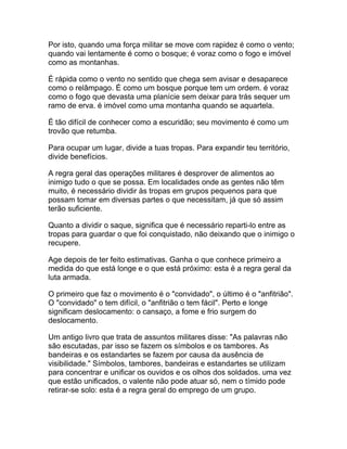 Por isto, quando uma força militar se move com rapidez é como o vento;
quando vai lentamente é como o bosque; é voraz como o fogo e imóvel
como as montanhas.

É rápida como o vento no sentido que chega sem avisar e desaparece
como o relâmpago. É como um bosque porque tem um ordem. é voraz
como o fogo que devasta uma planície sem deixar para trás sequer um
ramo de erva. é imóvel como uma montanha quando se aquartela.

É tão difícil de conhecer como a escuridão; seu movimento é como um
trovão que retumba.

Para ocupar um lugar, divide a tuas tropas. Para expandir teu território,
divide benefícios.

A regra geral das operações militares é desprover de alimentos ao
inimigo tudo o que se possa. Em localidades onde as gentes não têm
muito, é necessário dividir às tropas em grupos pequenos para que
possam tomar em diversas partes o que necessitam, já que só assim
terão suficiente.

Quanto a dividir o saque, significa que é necessário reparti-lo entre as
tropas para guardar o que foi conquistado, não deixando que o inimigo o
recupere.

Age depois de ter feito estimativas. Ganha o que conhece primeiro a
medida do que está longe e o que está próximo: esta é a regra geral da
luta armada.

O primeiro que faz o movimento é o "convidado", o último é o "anfitrião".
O "convidado" o tem difícil, o "anfitrião o tem fácil". Perto e longe
significam deslocamento: o cansaço, a fome e frio surgem do
deslocamento.

Um antigo livro que trata de assuntos militares disse: "As palavras não
são escutadas, par isso se fazem os símbolos e os tambores. As
bandeiras e os estandartes se fazem por causa da ausência de
visibilidade." Símbolos, tambores, bandeiras e estandartes se utilizam
para concentrar e unificar os ouvidos e os olhos dos soldados. uma vez
que estão unificados, o valente não pode atuar só, nem o tímido pode
retirar-se solo: esta é a regra geral do emprego de um grupo.
 