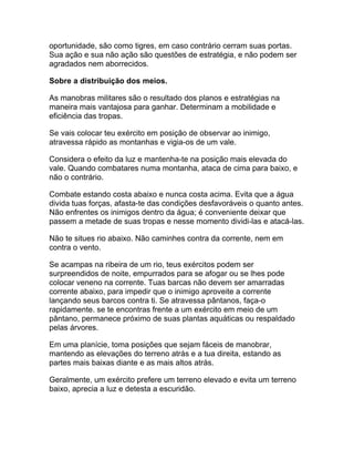 oportunidade, são como tigres, em caso contrário cerram suas portas.
Sua ação e sua não ação são questões de estratégia, e não podem ser
agradados nem aborrecidos.

Sobre a distribuição dos meios.

As manobras militares são o resultado dos planos e estratégias na
maneira mais vantajosa para ganhar. Determinam a mobilidade e
eficiência das tropas.

Se vais colocar teu exército em posição de observar ao inimigo,
atravessa rápido as montanhas e vigia-os de um vale.

Considera o efeito da luz e mantenha-te na posição mais elevada do
vale. Quando combatares numa montanha, ataca de cima para baixo, e
não o contrário.

Combate estando costa abaixo e nunca costa acima. Evita que a água
divida tuas forças, afasta-te das condições desfavoráveis o quanto antes.
Não enfrentes os inimigos dentro da água; é conveniente deixar que
passem a metade de suas tropas e nesse momento dividi-las e atacá-las.

Não te situes rio abaixo. Não caminhes contra da corrente, nem em
contra o vento.

Se acampas na ribeira de um rio, teus exércitos podem ser
surpreendidos de noite, empurrados para se afogar ou se lhes pode
colocar veneno na corrente. Tuas barcas não devem ser amarradas
corrente abaixo, para impedir que o inimigo aproveite a corrente
lançando seus barcos contra ti. Se atravessa pântanos, faça-o
rapidamente. se te encontras frente a um exército em meio de um
pântano, permanece próximo de suas plantas aquáticas ou respaldado
pelas árvores.

Em uma planície, toma posições que sejam fáceis de manobrar,
mantendo as elevações do terreno atrás e a tua direita, estando as
partes mais baixas diante e as mais altos atrás.

Geralmente, um exército prefere um terreno elevado e evita um terreno
baixo, aprecia a luz e detesta a escuridão.
 