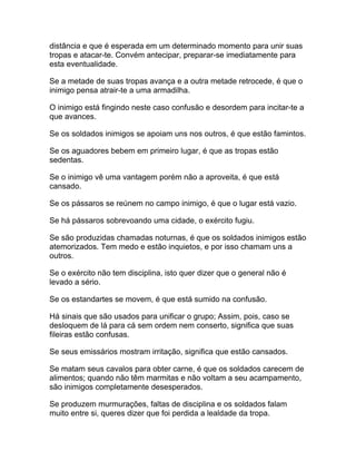 distância e que é esperada em um determinado momento para unir suas
tropas e atacar-te. Convém antecipar, preparar-se imediatamente para
esta eventualidade.

Se a metade de suas tropas avança e a outra metade retrocede, é que o
inimigo pensa atrair-te a uma armadilha.

O inimigo está fingindo neste caso confusão e desordem para incitar-te a
que avances.

Se os soldados inimigos se apoiam uns nos outros, é que estão famintos.

Se os aguadores bebem em primeiro lugar, é que as tropas estão
sedentas.

Se o inimigo vê uma vantagem porém não a aproveita, é que está
cansado.

Se os pássaros se reúnem no campo inimigo, é que o lugar está vazio.

Se há pássaros sobrevoando uma cidade, o exército fugiu.

Se são produzidas chamadas noturnas, é que os soldados inimigos estão
atemorizados. Tem medo e estão inquietos, e por isso chamam uns a
outros.

Se o exército não tem disciplina, isto quer dizer que o general não é
levado a sério.

Se os estandartes se movem, é que está sumido na confusão.

Há sinais que são usados para unificar o grupo; Assim, pois, caso se
desloquem de lá para cá sem ordem nem conserto, significa que suas
fileiras estão confusas.

Se seus emissários mostram irritação, significa que estão cansados.

Se matam seus cavalos para obter carne, é que os soldados carecem de
alimentos; quando não têm marmitas e não voltam a seu acampamento,
são inimigos completamente desesperados.

Se produzem murmurações, faltas de disciplina e os soldados falam
muito entre si, queres dizer que foi perdida a lealdade da tropa.
 