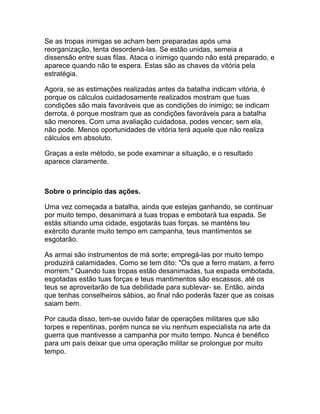 Se as tropas inimigas se acham bem preparadas após uma
reorganização, tenta desordená-las. Se estão unidas, semeia a
dissensão entre suas filas. Ataca o inimigo quando não está preparado, e
aparece quando não te espera. Estas são as chaves da vitória pela
estratégia.

Agora, se as estimações realizadas antes da batalha indicam vitória, é
porque os cálculos cuidadosamente realizados mostram que tuas
condições são mais favoráveis que as condições do inimigo; se indicam
derrota, é porque mostram que as condições favoráveis para a batalha
são menores. Com uma avaliação cuidadosa, podes vencer; sem ela,
não pode. Menos oportunidades de vitória terá aquele que não realiza
cálculos em absoluto.

Graças a este método, se pode examinar a situação, e o resultado
aparece claramente.



Sobre o princípio das ações.

Uma vez começada a batalha, ainda que estejas ganhando, se continuar
por muito tempo, desanimará a tuas tropas e embotará tua espada. Se
estás sitiando uma cidade, esgotarás tuas forças. se manténs teu
exército durante muito tempo em campanha, teus mantimentos se
esgotarão.

As armai são instrumentos de má sorte; empregá-las por muito tempo
produzirá calamidades. Como se tem dito: "Os que a ferro matam, a ferro
morrem." Quando tuas tropas estão desanimadas, tua espada embotada,
esgotadas estão tuas forças e teus mantimentos são escassos, até os
teus se aproveitarão de tua debilidade para sublevar- se. Então, ainda
que tenhas conselheiros sábios, ao final não poderás fazer que as coisas
saiam bem.

Por cauda disso, tem-se ouvido falar de operações militares que são
torpes e repentinas, porém nunca se viu nenhum especialista na arte da
guerra que mantivesse a campanha por muito tempo. Nunca é benéfico
para um país deixar que uma operação militar se prolongue por muito
tempo.
 