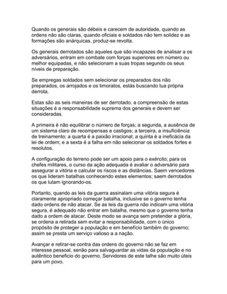 Quando os generais são débeis e carecem de autoridade, quando as
ordens não são claras, quando oficiais e soldados não tem solidez e as
formações são anárquicas, produz-se revolta.

Os generais derrotados são aqueles que são incapazes de analisar a os
adversários, entram em combate com forças superiores em número ou
melhor equipadas, e não selecionam a suas tropas segundo os seus
níveis de preparação.

Se empregas soldados sem selecionar os preparados dos não
preparados, os arrojados e os timoratos, estás buscando tua própria
derrota.

Estas são as seis maneiras de ser derrotado. a compreensão de estas
situações é a responsabilidade suprema dos generais e devem ser
consideradas.

A primeira é não equilibrar o número de forças; a segunda, a ausência de
um sistema claro de recompensas e castigos; a terceira, a insuficiência
de treinamento; a quarta é a paixão irracional; a quinta é a ineficácia da
lei de ordem; e a sexta é a falha em não selecionar os soldados fortes e
resolutos.

A configuração do terreno pode ser um apoio para o exército; para os
chefes militares, o curso da ação adequada é avaliar o adversário para
assegurar a vitória e calcular os riscos e as distâncias. Saem vencedores
os que lideram batalhas conhecendo estes elementos; saem derrotados
os que lutam ignorando-os.

Portanto, quando as leis da guerra assinalam uma vitória segura é
claramente apropriado começar batalha, inclusive se o governo tenha
dado ordens de não atacar. Se as leis da guerra não indicam uma vitória
segura, é adequado não entrar em batalha, mesmo que o governo tenha
dado a ordem de atacar. Deste modo se avança sem pretender a glória,
se ordena a retirada sem evitar a responsabilidade, com o único
propósito de proteger a população e em benefício também do governo;
assim se presta um serviço valioso a a nação.

Avançar e retirar-se contra das ordens do governo não se faz em
interesse pessoal, senão para salvaguardar as vidas da população e no
autêntico beneficio do governo. Servidores de este talhe são muito úteis
para um povo.
 