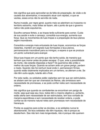 Isto significa que para aproveitar-se da falta de preparação, de visão e de
cautela dos adversários, é necessário atuar com rapidez, e que se
vacilas, esses erros não te servirão de nada.

Numa invasão, por regra geral, quanto mais se adentram os invasores no
território estranho, mais fortes se fazem, até o ponto de que o governo
nativo não pode expulsá-los.

Escolhe campos férteis, e as tropas terão suficiente para comer. Cuida
de sua saúde e evita o cansaço, consolida sua energia, aumenta sua
força. Que os movimentos de tuas tropas e a preparação de teus planos
sejam insondáveis.

Consolida a energia mais entusiasta de tuas tropas, economiza as forças
restantes, mantém em segredo tuas formações e teus planos,
permanecendo insondável para os inimigos, e espera a que se produza
um ponto vulnerável para avançar.

Situa tuas tropas em um ponto que não tenha saída, de maneira que
tenham que morrer antes de poder escapar. O que, ante a possibilidade
da morte, não estarão dispostas a fazer? Os guerreiros dão então o
melhor de suas forças. Quando se acham ante um grave perigo, perdem
o medo. Quando não há nenhum local onde ir, permanecem firmes;
quando estão totalmente implicados em um terreno, se aferram a ele. Se
não têm outra opção, lutarão até o final.

Por esta razão, os soldados estão vigilantes sem ter que ser estimulados,
se alistam sem ter que ser chamados às fileiras, são amistosos sem
necessidade de promessas, e se pode confiar neles sem necessidade de
ordens.

Isto significa que quando os combatentes se encontram em perigo de
morte, seja qual seja seu risco, todos têm o mesmo objetivo e, portanto,
estão alerta sem necessidade de ser estimulados, tem boa vontade de
maneira espontânea e sem necessidade de receber ordens, e pode
confiar-se de maneira natural neles sem promessas nem necessidade de
hierarquia.

Proíbe os augúrios para evitar as dúvidas, e os soldados nunca te
abandonarão. Se teus soldados não têm riquezas, não é porque as
desdenhem. See não tem mais longevidade, não é porque não queiram
 