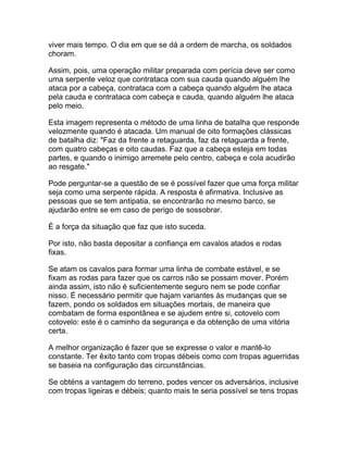 viver mais tempo. O dia em que se dá a ordem de marcha, os soldados
choram.

Assim, pois, uma operação militar preparada com perícia deve ser como
uma serpente veloz que contrataca com sua cauda quando alguém lhe
ataca por a cabeça, contrataca com a cabeça quando alguém lhe ataca
pela cauda e contrataca com cabeça e cauda, quando alguém lhe ataca
pelo meio.

Esta imagem representa o método de uma linha de batalha que responde
velozmente quando é atacada. Um manual de oito formações clássicas
de batalha diz: "Faz da frente a retaguarda, faz da retaguarda a frente,
com quatro cabeças e oito caudas. Faz que a cabeça esteja em todas
partes, e quando o inimigo arremete pelo centro, cabeça e cola acudirão
ao resgate."

Pode perguntar-se a questão de se é possível fazer que uma força militar
seja como uma serpente rápida. A resposta é afirmativa. Inclusive as
pessoas que se tem antipatia, se encontrarão no mesmo barco, se
ajudarão entre se em caso de perigo de sossobrar.

É a força da situação que faz que isto suceda.

Por isto, não basta depositar a confiança em cavalos atados e rodas
fixas.

Se atam os cavalos para formar uma linha de combate estável, e se
fixam as rodas para fazer que os carros não se possam mover. Porém
ainda assim, isto não é suficientemente seguro nem se pode confiar
nisso. É necessário permitir que hajam variantes às mudanças que se
fazem, pondo os soldados em situações mortais, de maneira que
combatam de forma espontânea e se ajudem entre si, cotovelo com
cotovelo: este é o caminho da segurança e da obtenção de uma vitória
certa.

A melhor organização é fazer que se expresse o valor e mantê-lo
constante. Ter êxito tanto com tropas débeis como com tropas aguerridas
se baseia na configuração das circunstâncias.

Se obténs a vantagem do terreno, podes vencer os adversários, inclusive
com tropas ligeiras e débeis; quanto mais te seria possível se tens tropas
 