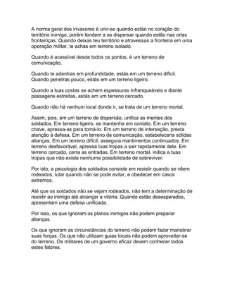 A norma geral dos invasores é unir-se quando estão no coração do
território inimigo, porém tendem a se dispersar quando estão nas orlas
fronteiriças. Quando deixas teu território e atravessas a fronteira em uma
operação militar, te achas em terreno isolado.

Quando é acessível desde todos os pontos, é um terreno de
comunicação.

Quando te adentras em profundidade, estás em um terreno difícil.
Quando penetras pouco, estás em um terreno ligeiro.

Quando a tuas costas se achem espessuras infranqueáveis e diante
passagens estreitas, estás em um terreno cercado.

Quando não há nenhum local donde ir, se trata de um terreno mortal.

Assim, pois, em um terreno de dispersão, unifica as mentes dos
soldados. Em terreno ligeiro, as mantenha em contato. Em um terreno
chave, apressa-as para tomá-lo. Em um terreno de interseção, presta
atenção à defesa. Em um terreno de comunicação, estabeleceria sólidas
alianças. Em um terreno difícil, assegura mantimentos continuados. Em
terreno desfavorável, apressa tuas tropas a sair rapidamente dele. Em
terreno cercado, cerra as entradas. Em terreno mortal, indica a tuas
tropas que não existe nenhuma possibilidade de sobreviver.

Por isto, a psicologia dos soldados consiste em resistir quando se vêem
rodeados, lutar quando não se pode evitar, e obedecer em casos
extremos.

Até que os soldados não se vejam rodeados, não tem a determinação de
resistir ao inimigo até alcançar a vitória. Quando estão desesperados,
apresentam uma defesa unificada.

Por isso, os que ignoram os planos inimigos não podem preparar
alianças.

Os que ignoram as circunstâncias do terreno não podem fazer manobrar
suas forças. Os que não utilizam guias locais não podem aproveitar-se
do terreno. Os militares de um governo eficaz devem conhecer todos
estes fatores.
 