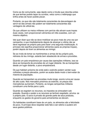 Como se diz comumente, seja rápido como o trovão que retumba antes
de que tenhas podido tapar os ouvidos, veloz como o relâmpago que
brilha antes de haver podido piscar.

Portanto, os que não são totalmente conscientes da desvantagem de
servir-se das armais não podem ser totalmente conscientes das
vantagens de utilizá-las.

Os que utilizam os meios militares com perícia não ativam suas tropas
duas vezes, nem proporcionam alimentos em três ocasiões, com um
mesmo objetivo.

Isto quer dizer que não se deve mobilizar ao povo mais de uma vez por
campanha, e que imediatamente depois de alcançar a vitória não se
deve regressar ao próprio pais para fazer uma segunda mobilização. A
principio isto significa proporcionar alimentos (para as próprias tropas),
porém depois se tiram os alimentos ao inimigo.

Se ao invés de tomar os mantimentos e armas de teu próprio país,
retirares do teu inimigo, estarás bem abastecido de armas e provisões.

Quando um pais empobrece por causa das operações militares, isso se
deve ao transporte de provisões de um lugar distante. Se as transportas
desde um lugar distante, o povo empobrecerá.

Os que habitam próximo de onde está o exército podem vender suas
colheitas a preços elevados, porém se acaba deste modo o bem-estar da
maioria da população.

Quando se transportam as provisões muito longe, ocorre ruína por causa
do alto custo. Nos mercados próximos ao exército, os preços das
mercadorias aumentam. Portanto, as longas campanhas militares
constituem uma ferida para o país.

Quando se esgotam os recursos, os impostos se arrecadam sob
pressão. Quando o poder e os recursos se tenham esgotado, arruina- se
o próprio pais. O povo é privado de grande parte de seus produtos,
enquanto os gastos do governo para armamentos se elevam.

Os habitantes constituem base de um país, os alimentos são a felicidade
do povo. O príncipe deve respeitar este fato e ser sóbrio e austero em
seus gastos públicos.
 