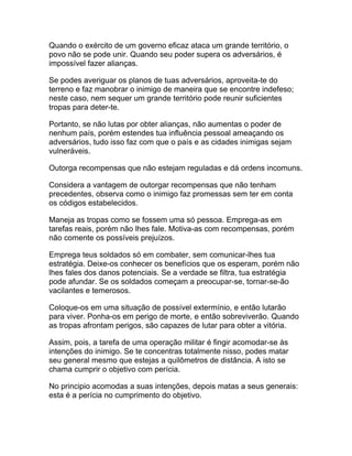 Quando o exército de um governo eficaz ataca um grande território, o
povo não se pode unir. Quando seu poder supera os adversários, é
impossível fazer alianças.

Se podes averiguar os planos de tuas adversários, aproveita-te do
terreno e faz manobrar o inimigo de maneira que se encontre indefeso;
neste caso, nem sequer um grande território pode reunir suficientes
tropas para deter-te.

Portanto, se não lutas por obter alianças, não aumentas o poder de
nenhum país, porém estendes tua influência pessoal ameaçando os
adversários, tudo isso faz com que o país e as cidades inimigas sejam
vulneráveis.

Outorga recompensas que não estejam reguladas e dá ordens incomuns.

Considera a vantagem de outorgar recompensas que não tenham
precedentes, observa como o inimigo faz promessas sem ter em conta
os códigos estabelecidos.

Maneja as tropas como se fossem uma só pessoa. Emprega-as em
tarefas reais, porém não lhes fale. Motiva-as com recompensas, porém
não comente os possíveis prejuízos.

Emprega teus soldados só em combater, sem comunicar-lhes tua
estratégia. Deixe-os conhecer os benefícios que os esperam, porém não
lhes fales dos danos potenciais. Se a verdade se filtra, tua estratégia
pode afundar. Se os soldados começam a preocupar-se, tornar-se-ão
vacilantes e temerosos.

Coloque-os em uma situação de possível extermínio, e então lutarão
para viver. Ponha-os em perigo de morte, e então sobreviverão. Quando
as tropas afrontam perigos, são capazes de lutar para obter a vitória.

Assim, pois, a tarefa de uma operação militar é fingir acomodar-se às
intenções do inimigo. Se te concentras totalmente nisso, podes matar
seu general mesmo que estejas a quilômetros de distância. A isto se
chama cumprir o objetivo com perícia.

No principio acomodas a suas intenções, depois matas a seus generais:
esta é a perícia no cumprimento do objetivo.
 
