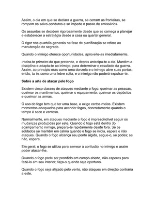 Assim, o dia em que se declara a guerra, se cerram as fronteiras, se
rompem os salvo-condutos e se impede o passo de emissários.

Os assuntos se decidem rigorosamente desde que se começa a planejar
e estabelecer a estratégia desde a casa ou quartel general.

O rigor nos quartéis-generais na fase de planificação se refere ao
manutenção do segredo.

Quando o inimigo oferece oportunidades, aproveite-as imediatamente.

Inteira-te primeiro do que pretende, e depois antecipa-te a ele. Mantém a
disciplina e adapta-te ao inimigo, para determinar o resultado da guerra.
Assim, ao principio eras como uma donzela e o inimigo abre suas portas;
então, tu és como uma lebre solta, e o inimigo não poderá expulsar-te.

Sobre a arte de atacar pelo fogo

Existem cinco classes de ataques mediante o fogo: queimar as pessoas,
queimar os mantimentos, queimar o equipamento, queimar os depósitos
e queimar as armas.

O uso do fogo tem que ter uma base, e exige certos meios. Existem
momentos adequados para acender fogos, concretamente quando o
tempo é seco e ventoso.

Normalmente, em ataques mediante o fogo é imprescindível seguir os
mudanças produzidas por este. Quando o fogo está dentro do
acampamento inimigo, prepara-te rapidamente desde fora. Se os
soldados se mantêm em calma quando o fogo se inicia, espera e não
ataques. Quando o fogo alcança seu ponto álgido, segue-o, se podes; se
não, espera.

Em geral, o fogo se utiliza para semear a confusão no inimigo e assim
poder atacar-lhe.

Quando o fogo pode ser prendido em campo aberto, não esperes para
fazê-lo em seu interior; faça-o quando seja oportuno.

Quando o fogo seja atiçado pelo vento, não ataques em direção contraria
a este.
 