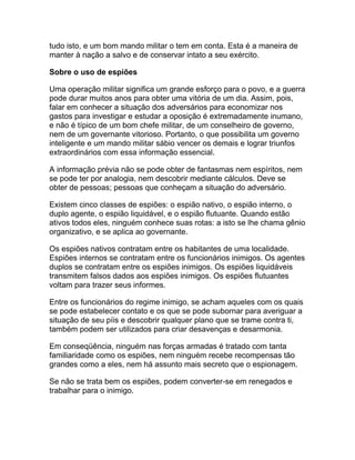 tudo isto, e um bom mando militar o tem em conta. Esta é a maneira de
manter à nação a salvo e de conservar intato a seu exército.

Sobre o uso de espiões

Uma operação militar significa um grande esforço para o povo, e a guerra
pode durar muitos anos para obter uma vitória de um dia. Assim, pois,
falar em conhecer a situação dos adversários para economizar nos
gastos para investigar e estudar a oposição é extremadamente inumano,
e não é típico de um bom chefe militar, de um conselheiro de governo,
nem de um governante vitorioso. Portanto, o que possibilita um governo
inteligente e um mando militar sábio vencer os demais e lograr triunfos
extraordinários com essa informação essencial.

A informação prévia não se pode obter de fantasmas nem espíritos, nem
se pode ter por analogia, nem descobrir mediante cálculos. Deve se
obter de pessoas; pessoas que conheçam a situação do adversário.

Existem cinco classes de espiões: o espião nativo, o espião interno, o
duplo agente, o espião liquidável, e o espião flutuante. Quando estão
ativos todos eles, ninguém conhece suas rotas: a isto se lhe chama gênio
organizativo, e se aplica ao governante.

Os espiões nativos contratam entre os habitantes de uma localidade.
Espiões internos se contratam entre os funcionários inimigos. Os agentes
duplos se contratam entre os espiões inimigos. Os espiões liquidáveis
transmitem falsos dados aos espiões inimigos. Os espiões flutuantes
voltam para trazer seus informes.

Entre os funcionários do regime inimigo, se acham aqueles com os quais
se pode estabelecer contato e os que se pode subornar para averiguar a
situação de seu píis e descobrir qualquer plano que se trame contra ti,
também podem ser utilizados para criar desavenças e desarmonia.

Em conseqüência, ninguém nas forças armadas é tratado com tanta
familiaridade como os espiões, nem ninguém recebe recompensas tão
grandes como a eles, nem há assunto mais secreto que o espionagem.

Se não se trata bem os espiões, podem converter-se em renegados e
trabalhar para o inimigo.
 