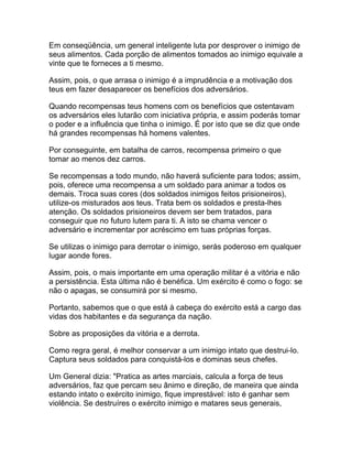Em conseqüência, um general inteligente luta por desprover o inimigo de
seus alimentos. Cada porção de alimentos tomados ao inimigo equivale a
vinte que te forneces a ti mesmo.

Assim, pois, o que arrasa o inimigo é a imprudência e a motivação dos
teus em fazer desaparecer os benefícios dos adversários.

Quando recompensas teus homens com os benefícios que ostentavam
os adversários eles lutarão com iniciativa própria, e assim poderás tomar
o poder e a influência que tinha o inimigo. É por isto que se diz que onde
há grandes recompensas há homens valentes.

Por conseguinte, em batalha de carros, recompensa primeiro o que
tomar ao menos dez carros.

Se recompensas a todo mundo, não haverá suficiente para todos; assim,
pois, oferece uma recompensa a um soldado para animar a todos os
demais. Troca suas cores (dos soldados inimigos feitos prisioneiros),
utilize-os misturados aos teus. Trata bem os soldados e presta-lhes
atenção. Os soldados prisioneiros devem ser bem tratados, para
conseguir que no futuro lutem para ti. A isto se chama vencer o
adversário e incrementar por acréscimo em tuas próprias forças.

Se utilizas o inimigo para derrotar o inimigo, serás poderoso em qualquer
lugar aonde fores.

Assim, pois, o mais importante em uma operação militar é a vitória e não
a persistência. Esta última não é benéfica. Um exército é como o fogo: se
não o apagas, se consumirá por si mesmo.

Portanto, sabemos que o que está à cabeça do exército está a cargo das
vidas dos habitantes e da segurança da nação.

Sobre as proposições da vitória e a derrota.

Como regra geral, é melhor conservar a um inimigo intato que destrui-lo.
Captura seus soldados para conquistá-los e dominas seus chefes.

Um General dizia: "Pratica as artes marciais, calcula a força de teus
adversários, faz que percam seu ânimo e direção, de maneira que ainda
estando intato o exército inimigo, fique imprestável: isto é ganhar sem
violência. Se destruíres o exército inimigo e matares seus generais,
 