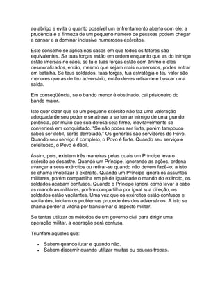 ao abrigo e evita o quanto possível um enfrentamento aberto com ele; a
prudência e a firmeza de um pequeno número de pessoas podem chegar
a cansar e a dominar inclusive numerosos exércitos.

Este conselho se aplica nos casos em que todos os fatores são
equivalentes. Se tuas forças estão em ordem enquanto que as do inimigo
estão imersas no caos, se tu e tuas forças estão com ânimo e eles
desmoralizados, então, mesmo que sejam mais numerosos, podes entrar
em batalha. Se teus soldados, tuas forças, tua estratégia e teu valor são
menores que as de teu adversário, então deves retirar-te e buscar uma
saída.

Em conseqüência, se o bando menor é obstinado, cai prisioneiro do
bando maior.

Isto quer dizer que se um pequeno exército não faz uma valoração
adequada de seu poder e se atreve a se tornar inimigo de uma grande
potência, por muito que sua defesa seja firme, inevitavelmente se
converterá em conquistado. "Se não podes ser forte, porém tampouco
sabes ser débil, serás derrotado." Os generais são servidores do Povo.
Quando seu serviço é completo, o Povo é forte. Quando seu serviço é
defeituoso, o Povo é débil.

Assim, pois, existem três maneiras pelas quais um Príncipe leva o
exército ao desastre. Quando um Príncipe, ignorando as ações, ordena
avançar a seus exércitos ou retirar-se quando não devem fazê-lo; a isto
se chama imobilizar o exército. Quando um Príncipe ignora os assuntos
militares, porém compartilha em pé de igualdade o mando do exército, os
soldados acabam confusos. Quando o Príncipe ignora como levar a cabo
as manobras militares, porém compartilha por igual sua direção, os
soldados estão vacilantes. Uma vez que os exércitos estão confusos e
vacilantes, iniciam os problemas procedentes dos adversários. A isto se
chama perder a vitória por transtornar o aspecto militar.

Se tentas utilizar os métodos de um governo civil para dirigir uma
operação militar, a operação será confusa.

Triunfam aqueles que:

   •   Sabem quando lutar e quando não.
   •   Sabem discernir quando utilizar muitas ou poucas tropas.
 