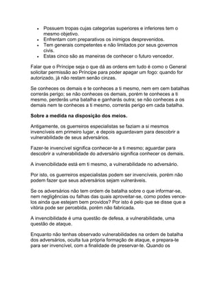 •   Possuem tropas cujas categorias superiores e inferiores tem o
      mesmo objetivo.
  •   Enfrentam com preparativos os inimigos desprevenidos.
  •   Tem generais competentes e não limitados por seus governos
      civis.
  •   Estas cinco são as maneiras de conhecer o futuro vencedor.

Falar que o Príncipe seja o que dá as ordens em tudo é como o General
solicitar permissão ao Príncipe para poder apagar um fogo: quando for
autorizado, já não restam senão cinzas.

Se conheces os demais e te conheces a ti mesmo, nem em cem batalhas
correrás perigo; se não conheces os demais, porém te conheces a ti
mesmo, perderás uma batalha e ganharás outra; se não conheces a os
demais nem te conheces a ti mesmo, correrás perigo em cada batalha.

Sobre a medida na disposição dos meios.

Antigamente, os guerreiros especialistas se faziam a si mesmos
invencíveis em primeiro lugar, e depois aguardavam para descobrir a
vulnerabilidade de seus adversários.

Fazer-te invencível significa conhecer-te a ti mesmo; aguardar para
descobrir a vulnerabilidade do adversário significa conhecer os demais.

A invencibilidade está em ti mesmo, a vulnerabilidade no adversário.

Por isto, os guerreiros especialistas podem ser invencíveis, porém não
podem fazer que seus adversários sejam vulneráveis.

Se os adversários não tem ordem de batalha sobre o que informar-se,
nem negligências ou falhas das quais aproveitar-se, como podes vence-
los ainda que estejam bem providos? Por isto é pelo que se disse que a
vitória pode ser percebida, porém não fabricada.

A invencibilidade é uma questão de defesa, a vulnerabilidade, uma
questão de ataque.

Enquanto não tenhas observado vulnerabilidades na ordem de batalha
dos adversários, oculta tua própria formação de ataque, e prepara-te
para ser invencível, com a finalidade de preservar-te. Quando os
 