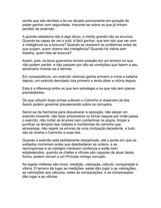 senão que são devidas a ter-se situado previamente em posição de
poder ganhar com seguridade, impondo-se sobre os que já tinham
perdido de antemão.

A grande sabedoria não é algo óbvio, o mérito grande não se anuncia.
Quando és capaz de ver o sutil, é fácil ganhar; que tem isto que ver com
a inteligência ou a bravura? Quando se resolvem os problemas antes de
que surjam, quem chama isto inteligência? Quando há vitória sem
batalha, quem fala de bravura?

Assim, pois, os bons guerreiros tomam posição em um terreno no que
não podem perder, e não passam por alto as condições que fazem a seu
adversário inclinar-se à derrota.

Em conseqüência, um exército vitorioso ganha primeiro e inicia a batalha
depois; um exército derrotado luta primeiro e tenta obter a vitória depois.

Esta é a diferença entre os que tem estratégia e os que não tem planos
premeditados.

Os que utilizam boas armas cultivam o Caminho e observam as leis.
Assim podem governar prevalecendo sobre os corruptos.

Servir-se da harmonia para desvanecer a oposição, não atacar um
exército inocente, não fazer prisioneiros ou tomar saques por onde passa
o exército, não cortar as árvores nem contaminar os poços, limpar e
purificar os templos das cidades e montanhas do caminho que
atravessas, não repetir os errores de uma civilização decadente, a tudo
isto se chama o Caminho e suas leis.

Quando o exército está estritamente disciplinado, até o ponto em que os
soldados morreriam antes que desobedecer as ordens, e as
recompensas e os castigos merecem confiança e estão bem
estabelecidos, quando os chefes e oficiais são capazes de atuar desta
forma, podem vencer a um Príncipe inimigo corrupto.

As regras militares são cinco: medição, valoração, cálculo, comparação e
vitória. O terreno dá lugar as medições, estas dão lugar a as valorações,
as valorações aos cálculos, estes às comparações, e as comparações
dão lugar a as vitórias.
 