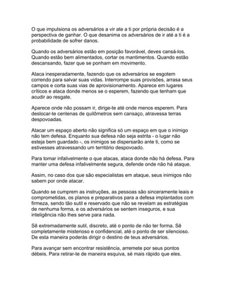 O que impulsiona os adversários a vir ate a ti por própria decisão é a
perspectiva de ganhar. O que desanima os adversários de ir até a ti é a
probabilidade de sofrer danos.

Quando os adversários estão em posição favorável, deves cansá-los.
Quando estão bem alimentados, cortar os mantimentos. Quando estão
descansando, fazer que se ponham em movimento.

Ataca inesperadamente, fazendo que os adversários se esgotem
correndo para salvar suas vidas. Interrompe suas provisões, arrasa seus
campos e corta suas vias de aprovisionamento. Aparece em lugares
críticos e ataca donde menos se o esperem, fazendo que tenham que
acudir ao resgate.

Aparece onde não possam ir, dirige-te até onde menos esperem. Para
deslocar-te centenas de quilômetros sem cansaço, atravessa terras
despovoadas.

Atacar um espaço aberto não significa só um espaço em que o inimigo
não tem defesa. Enquanto sua defesa não seja estrita - o lugar não
esteja bem guardado -, os inimigos se dispersarão ante ti, como se
estivesses atravessando um território despovoado.

Para tomar infalivelmente o que atacas, ataca donde não há defesa. Para
manter uma defesa infalivelmente segura, defende onde não há ataque.

Assim, no caso dos que são especialistas em ataque, seus inimigos não
sabem por onde atacar.

Quando se cumprem as instruções, as pessoas são sinceramente leais e
comprometidas, os planos e preparativos para a defesa implantados com
firmeza, sendo tão sutil e reservado que não se revelam as estratégias
de nenhuma forma, e os adversários se sentem inseguros, e sua
inteligência não lhes serve para nada.

Sê extremadamente sutil, discreto, até o ponto de não ter forma. Sê
completamente misterioso e confidencial, até o ponto de ser silencioso.
De esta maneira poderás dirigir o destino de teus adversários.

Para avançar sem encontrar resistência, arremete por seus pontos
débeis. Para retirar-te de maneira esquiva, sé mais rápido que eles.
 