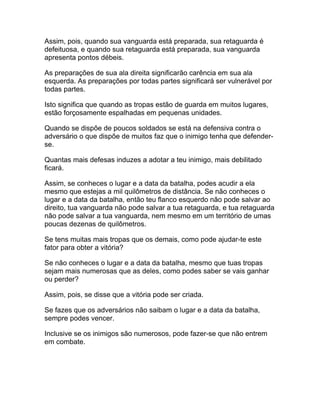 Assim, pois, quando sua vanguarda está preparada, sua retaguarda é
defeituosa, e quando sua retaguarda está preparada, sua vanguarda
apresenta pontos débeis.

As preparações de sua ala direita significarão carência em sua ala
esquerda. As preparações por todas partes significará ser vulnerável por
todas partes.

Isto significa que quando as tropas estão de guarda em muitos lugares,
estão forçosamente espalhadas em pequenas unidades.

Quando se dispõe de poucos soldados se está na defensiva contra o
adversário o que dispõe de muitos faz que o inimigo tenha que defender-
se.

Quantas mais defesas induzes a adotar a teu inimigo, mais debilitado
ficará.

Assim, se conheces o lugar e a data da batalha, podes acudir a ela
mesmo que estejas a mil quilômetros de distância. Se não conheces o
lugar e a data da batalha, então teu flanco esquerdo não pode salvar ao
direito, tua vanguarda não pode salvar a tua retaguarda, e tua retaguarda
não pode salvar a tua vanguarda, nem mesmo em um território de umas
poucas dezenas de quilômetros.

Se tens muitas mais tropas que os demais, como pode ajudar-te este
fator para obter a vitória?

Se não conheces o lugar e a data da batalha, mesmo que tuas tropas
sejam mais numerosas que as deles, como podes saber se vais ganhar
ou perder?

Assim, pois, se disse que a vitória pode ser criada.

Se fazes que os adversários não saibam o lugar e a data da batalha,
sempre podes vencer.

Inclusive se os inimigos são numerosos, pode fazer-se que não entrem
em combate.
 
