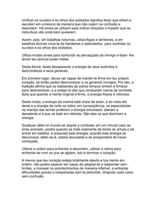 Unificar os ouvidos e os olhos dos soldados significa fazer que olhem e
escutem em uníssono de maneira que não caiam na confusão e
desordem. Há sinais se utilizam para indicar direções e impedir que os
indivíduos vão onde bem quiserem.

Assim, pois, em batalhas noturnas, utiliza fogos e tambores, e em
batalhas diurnas sirva-te de bandeiras e estandartes, para controlar os
ouvidos e os olhos dos soldados.

Utiliza muitas sinais para confundir as percepções do inimigo e fazer- lhe
temer teu temível poder militar.

Desta forma, fazes desaparecer a energia de seus exércitos e
desmoralizas a seus generais.

Em primeiro lugar, deves ser capaz de manter-te firme em teu próprio
coração; só então podes desmoralizar a os generais inimigos. Por isto, a
tradição afirma que os habitantes de outros tempos tinham a firmeza
para desmoralizar, e a antiga lei dos que conduziam carros de combate
dizia que quando a mente original é firme, a energia fresca é vitoriosa.

Deste modo, a energia da manhã está cheia de ardor, a do meio-dia
decai e a energia da noite se retira; em conseqüência, os especialistas
no manejo das armas preferem a energia entusiasta, atacam a
decadente e a que se bate em retirada. São eles os que dominam a
energia.

Qualquer débil no mundo se dispõe a combater em um minuto caso se
sinta animado, porém quando se trata realmente de tomar as armas e de
entrar em batalha, é possuído pela energia; quando esta energia se
desvanece, deter-se-á, estará assustado e se arrependerá de haver
começado.

Utilizar a ordem para enfrentar a desordem, utilizar a calma para
enfrentar-se com os que se agitam, isto é dominar o coração.

A menos que teu coração esteja totalmente aberto e tua mente em
ordem, não podes esperar ser capaz de adaptar-te a responder sem
limites, a manejar os acontecimentos de maneira infalível, a enfrentar
dificuldades graves e inesperadas sem te perturbar, dirigindo cada coisa
sem confusão.
 