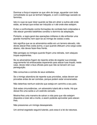 Dominar a força é esperar os que vêm de longe, aguardar com toda
comodidade os que se tenham fatigado, e com o estômago saciado os
famintos.

Isto é o que se quer dizer quando se fala em atrair a outros até onde
estás, ao tempo que evitas ser induzido a ir até onde eles estejam.

Evitar a confrontação contra formações de combate bem ordenadas e
não atacar grandes batalhões constitui o domínio da adaptação.

Portanto, a regra geral das operações militares é não enfrentar uma
grande montanha nem opor-se ao inimigo de costas a esta.

Isto significa que se os adversários estão em um terreno elevado, não
deves atacar-lhes costa acima, e que quando efetuam uma carga costa
abaixo, não deves fazer-lhes frente.

Não persigas os inimigos quando finjam uma retirada, nem ataques
tropas experientes.

Se os adversários fogem de repente antes de esgotar sua energia,
seguramente há emboscadas esperando para atacar tuas tropas; neste
caso, deves reter a teus oficiais para que não se lancem em sua
perseguição.

Não consumas a comida de seus soldados.

Se o inimigo abandona de repente suas provisões, estas devem ser
provadas antes de ser comidas, porque podem estar envenenadas.

Não detenhas nenhum exército que esteja em caminho a seu país.

Sob estas circunstâncias, um adversário lutará até a morte. Há que
deixar-lhe uma saída a um exército cercado.

Mostra-lhes uma maneira de salvar a vida para que não estejam
dispostos a lutar até a morte, e assim poderás aproveitar para atacar-
lhes.

Não pressiones um inimigo desesperado.

Um animal esgotado seguirá lutando, pois essa é a lei da natureza.
 