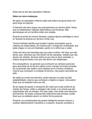 Estas são as leis das operações militares.

Sobre as nove mudanças.

No geral, as operações militares estão sob ordens do governante civil
para dirigir ao exército.

O General não deve erguer seu acampamento em terreno difícil. Deixa
que se estabeleçam relações diplomáticas nas fronteiras. Não
permaneças em um território árido nem isolado.

Quando te achas em terreno fechado, prepara alguma estratégia e mova-
te. Quando te achares em terreno mortal, luta.

Terreno fechado significa que existem lugares escarpados que te
rodeiam por todas partes, de maneira que o inimigo tem mobilidade, que
pode chegar e ir-se com liberdade, porém a ti é difícil sair e voltar.

Cada rota deve ser estudada para que seja a melhor. Há rotas que não
deves usar, exércitos que não devem de ser atacados, cidades que não
devem ser sitiadas, terrenos sobre os que não se deve combater, e
ordens de governantes civis que não devem ser obedecidas.

Em conseqüência, os generais que conhecem as variáveis possíveis
para aproveitar-se do terreno sabem como manejar as forças armadas.
Se os generais não sabem como adaptar-se de maneira vantajosa,
mesmo que conheçam a condição do terreno, não podem aproveitar-se
dele.

Se estão ao mando de exércitos, porém ignoram as artes da total
adaptabilidade, mesmo que conheçam o objetivo a lograr, não podem
fazer que os soldados lutem por ele.

Se és capaz de ajustar a campanha de modo que mude conforme ao
ímpeto das forças, então a vantagem não muda, e os únicos que são
prejudicados são os inimigos. Por esta razão, não existe uma estrutura
permanente. Se podes compreender totalmente este principio, podes
fazer que os soldados atuem na melhor forma possível.

Portanto, as considerações da pessoa inteligente sempre incluem o
analisar objetivamente o beneficio e o prejuízo. Quando considera o
 