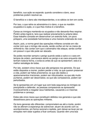beneficio, sua ação se expande; quando considera o dano, seus
problemas podem resolver-se.

O beneficio e o dano são interdependentes, e os sábios os tem em conta.

Por isso, o que retira os adversários é o dano, o que os mantêm
ocupados é a ação, e o que lhes motiva é o beneficio.

Cansa os inimigos mantendo-os ocupados e não deixando-lhes respirar.
Porém antes lográ-lo, tens que realizar previamente tu própria labor.
Esse trabalho consiste em desenvolver um exército forte, um povo
próspero, uma sociedade harmoniosa e uma maneira ordenada de viver.

Assim, pois, a norma geral das operações militares consiste em não
contar com que o inimigo não acuda, senão confiar em ter os meios de
enfrentá-lo; não contar com que o adversário não ataque, senão confiar
em possuir o que não pode ser atacado.

Se podes recordar sempre o perigo quando estás a salvo e o caos em
tempos de ordem, permanece atento ao perigo e ao caos enquanto não
tenham todavia forma, e evita-os antes de que se apresentem; esta é a
melhor estratégia de todas.

Por isto, existem cinco riscos que são perigosos nos generais. Os que
estão dispostos a morrer, podem perder a vida; os que querem preservar
a vida, podem ser feitos prisioneiros; os que são dados a
apaixonamentos irracionais, podem ser ridiculizados; os que são muito
puritanos, podem ser desonrados; os que são compassivos, podem ser
perturbados.

Se te apresentas em um lugar que com toda segurança os inimigos se
precipitarão a defender, as pessoas compassivas se apressarão
invariavelmente a resgatar seus habitantes, causando a si mesmas
problemas e cansaço.

Estes são cinco riscos que constituem defeitos nos generais e que são
desastrosos para as operações militares.

Os bons generais são diferentes: comprometem-se até a morte, porém
não se aferram à esperança de sobreviver; atuam de acordo com os
acontecimentos, em forma racional e realista, sem deixar-se levar por as
emoções nem estar sujeitos a ficar confusos. Quando vêm uma boa
 