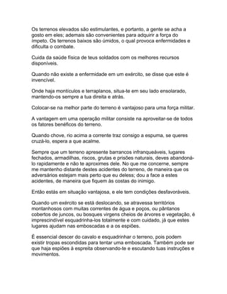 Os terrenos elevados são estimulantes, e portanto, a gente se acha a
gosto em eles; ademais são convenientes para adquirir a força do
ímpeto. Os terrenos baixos são úmidos, o qual provoca enfermidades e
dificulta o combate.

Cuida da saúde física de teus soldados com os melhores recursos
disponíveis.

Quando não existe a enfermidade em um exército, se disse que este é
invencível.

Onde haja montículos e terraplanos, situa-te em seu lado ensolarado,
mantendo-os sempre a tua direita e atrás.

Colocar-se na melhor parte do terreno é vantajoso para uma força militar.

A vantagem em uma operação militar consiste na aproveitar-se de todos
os fatores benéficos do terreno.

Quando chove, rio acima a corrente traz consigo a espuma, se queres
cruzá-lo, espera a que acalme.

Sempre que um terreno apresente barrancos infranqueáveis, lugares
fechados, armadilhas, riscos, grutas e prisões naturais, deves abandoná-
lo rapidamente e não te aproximes dele. No que me concerne, sempre
me mantenho distante destes acidentes do terreno, de maneira que os
adversários estejam mais perto que eu deless; dou a face a estes
acidentes, de maneira que fiquem às costas do inimigo.

Então estás em situação vantajosa, e ele tem condições desfavoráveis.

Quando um exército se está deslocando, se atravessa territórios
montanhosos com muitas correntes de água e poços, ou pântanos
cobertos de juncos, ou bosques virgens cheios de árvores e vegetação, é
imprescindível esquadrinha-los totalmente e com cuidado, já que estes
lugares ajudam nas emboscadas e a os espiões.

É essencial descer do cavalo e esquadrinhar o terreno, pois podem
existir tropas escondidas para tentar uma emboscada. Também pode ser
que haja espiões à espreita observando-te e escutando tuas instruções e
movimentos.
 