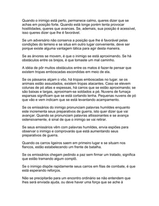 Quando o inimigo está perto, permanece calmo, queres dizer que se
achas em posição forte. Quando está longe porém tenta provocar
hostilidades, queres que avances. Se, ademais, sua posição é acessível,
isso queres dizer que lhe é favorável.

Se um adversário não conserva a posição que lhe é favorável pelas
condições do terreno e se situa em outro lugar conveniente, deve ser
porque existe alguma vantagem tática para agir desta maneira.

Se as árvores se movem, é que o inimigo se está aproximando. Se há
obstáculos entre os brejos, é que tomaste um mal caminho.

A idéia de pôr muitos obstáculos entre os matos é fazer-te pensar que
existem tropas emboscadas escondidas em meio de ela.

Se os pássaros alçam o vôo, há tropas emboscadas no lugar. se os
animais estão assustados, existem tropas atacantes. Caso se elevem
colunas de pó altas e espessas, há carros que se estão aproximando; se
são baixas e largas, aproximam-se soldados a pé. Nuvens de fumaça
esparsas significam que se está cortando lenha. Pequenas nuvens de pó
que vão e vem indicam que se está levantando acampamento.

Se os emissários do inimigo pronunciam palavras humildes enquanto
este incrementa seus preparativos de guerra, isto quer dizer que vai
avançar. Quando se pronunciam palavras altissonantes e se avança
ostensivamente, é sinal de que o inimigo se vai retirar.

Se seus emissários vêm com palavras humildes, envia espiões para
observar o inimigo e comprovarás que está aumentando seus
preparativos de guerra.

Quando os carros ligeiros saem em primeiro lugar e se situam nos
flancos, estão estabelecendo um frente de batalha.

Se os emissários chegam pedindo a paz sem firmar um tratado, significa
que estão tramando algum complô.

Se o inimigo dispõe rapidamente seus carros em filas de combate, é que
está esperando reforços.

Não se precipitarão para um encontro ordinário se não entendem que
lhes será enviada ajuda, ou deve haver uma força que se ache à
 