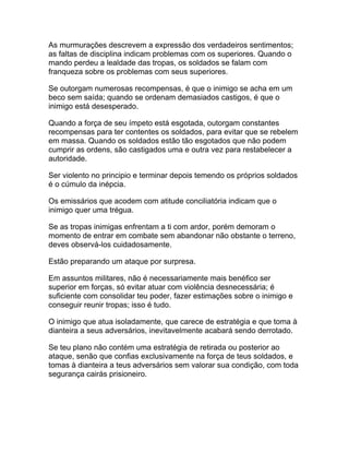 As murmurações descrevem a expressão dos verdadeiros sentimentos;
as faltas de disciplina indicam problemas com os superiores. Quando o
mando perdeu a lealdade das tropas, os soldados se falam com
franqueza sobre os problemas com seus superiores.

Se outorgam numerosas recompensas, é que o inimigo se acha em um
beco sem saída; quando se ordenam demasiados castigos, é que o
inimigo está desesperado.

Quando a força de seu ímpeto está esgotada, outorgam constantes
recompensas para ter contentes os soldados, para evitar que se rebelem
em massa. Quando os soldados estão tão esgotados que não podem
cumprir as ordens, são castigados uma e outra vez para restabelecer a
autoridade.

Ser violento no principio e terminar depois temendo os próprios soldados
é o cúmulo da inépcia.

Os emissários que acodem com atitude conciliatória indicam que o
inimigo quer uma trégua.

Se as tropas inimigas enfrentam a ti com ardor, porém demoram o
momento de entrar em combate sem abandonar não obstante o terreno,
deves observá-los cuidadosamente.

Estão preparando um ataque por surpresa.

Em assuntos militares, não é necessariamente mais benéfico ser
superior em forças, só evitar atuar com violência desnecessária; é
suficiente com consolidar teu poder, fazer estimações sobre o inimigo e
conseguir reunir tropas; isso é tudo.

O inimigo que atua isoladamente, que carece de estratégia e que toma à
dianteira a seus adversários, inevitavelmente acabará sendo derrotado.

Se teu plano não contém uma estratégia de retirada ou posterior ao
ataque, senão que confias exclusivamente na força de teus soldados, e
tomas à dianteira a teus adversários sem valorar sua condição, com toda
segurança cairás prisioneiro.
 