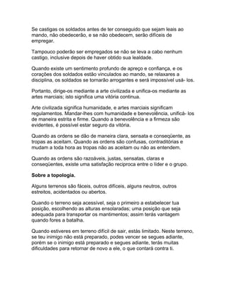 Se castigas os soldados antes de ter conseguido que sejam leais ao
mando, não obedecerão, e se não obedecem, serão difíceis de
empregar.

Tampouco poderão ser empregados se não se leva a cabo nenhum
castigo, inclusive depois de haver obtido sua lealdade.

Quando existe um sentimento profundo de apreço e confiança, e os
corações dos soldados estão vinculados ao mando, se relaxares a
disciplina, os soldados se tornarão arrogantes e será impossível usá- los.

Portanto, dirige-os mediante a arte civilizada e unifica-os mediante as
artes marciais; isto significa uma vitória continua.

Arte civilizada significa humanidade, e artes marciais significam
regulamentos. Mandar-lhes com humanidade e benevolência, unificá- los
de maneira estrita e firme. Quando a benevolência e a firmeza são
evidentes, é possível estar seguro da vitória.

Quando as ordens se dão de maneira clara, sensata e conseqüente, as
tropas as aceitam. Quando as ordens são confusas, contraditórias e
mudam a toda hora as tropas não as aceitam ou não as entendem.

Quando as ordens são razoáveis, justas, sensatas, claras e
conseqüentes, existe uma satisfação reciproca entre o líder e o grupo.

Sobre a topologia.

Alguns terrenos são fáceis, outros difíceis, alguns neutros, outros
estreitos, acidentados ou abertos.

Quando o terreno seja acessível, seja o primeiro a estabelecer tua
posição, escolhendo as alturas ensolaradas; uma posição que seja
adequada para transportar os mantimentos; assim terás vantagem
quando fores a batalha.

Quando estiveres em terreno difícil de sair, estás limitado. Neste terreno,
se teu inimigo não está preparado, podes vencer se segues adiante,
porém se o inimigo está preparado e segues adiante, terás muitas
dificuldades para retornar de novo a ele, o que contará contra ti.
 