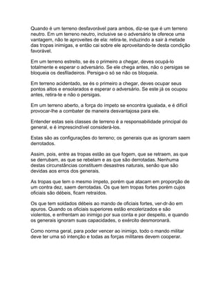 Quando é um terreno desfavorável para ambos, diz-se que é um terreno
neutro. Em um terreno neutro, inclusive se o adversário te oferece uma
vantagem, não te aproveites de ela: retira-te, induzindo a sair à metade
das tropas inimigas, e então cai sobre ele aproveitando-te desta condição
favorável.

Em um terreno estreito, se és o primeiro a chegar, deves ocupá-lo
totalmente e esperar o adversário. Se ele chega antes, não o persigas se
bloqueia os desfiladeiros. Persiga-o só se não os bloqueia.

Em terreno acidentado, se és o primeiro a chegar, deves ocupar seus
pontos altos e ensolarados e esperar o adversário. Se este já os ocupou
antes, retira-te e não o persigas.

Em um terreno aberto, a força do ímpeto se encontra igualada, e é difícil
provocar-lhe a combater de maneira desvantajosa para ele.

Entender estas seis classes de terreno é a responsabilidade principal do
general, e é imprescindível considerá-los.

Estas são as configurações do terreno; os generais que as ignoram saem
derrotados.

Assim, pois, entre as tropas estão as que fogem, que se retraem, as que
se derrubam, as que se rebelam e as que são derrotadas. Nenhuma
destas circunstâncias constituem desastres naturais, senão que são
devidas aos erros dos generais.

As tropas que tem o mesmo ímpeto, porém que atacam em proporção de
um contra dez, saem derrotadas. Os que tem tropas fortes porém cujos
oficiais são débeis, ficam retraídos.

Os que tem soldados débeis ao mando de oficiais fortes, ver-dr-ão em
apuros. Quando os oficiais superiores estão encolerizados e são
violentos, e enfrentam ao inimigo por sua conta e por despeito, e quando
os generais ignoram suas capacidades, o exército desmoronará.

Como norma geral, para poder vencer ao inimigo, todo o mando militar
deve ter uma só intenção e todas as forças militares devem cooperar.
 