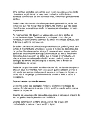 Olha por teus soldados como olhas a um recém-nascido; assim estarão
dispostos a seguir-te até os vales mais profundos; cuida de teus
soldados como cuidas de teus queridos filhos, e morrerão gostosamente
contigo.

Porém se és tão amável com eles que não os podes utilizar, se és tão
indulgente que não lhes podes dar ordens, tão informal que não podes
discipliná-los, teus soldados serão como crianças mimadas e, portanto,
imprestáveis.

As recompensas não devem ser usadas sós, nem deve confiar-se
somente nos castigos. Caso contrario, as tropas, como crianças
mimadas, se acostumam a desfrutar ou a ficar ressentidas por tudo. Isto
é danoso e os torna imprestáveis.

Se sabes que teus soldados são capazes de atacar, porém ignoras se o
inimigo é invulnerável a um ataque, tens só a metade de possibilidades
de ganhar. Se sabes que teu inimigo é vulnerável a um ataque, porém
ignoras se teus soldados são capazes de atacar, só tens a metade de
possibilidades de ganhar. Se sabes que o inimigo é vulnerável a um
ataque, e teus soldados podem levá-lo a cabo, porém ignoras se a
condição do terreno é favorável para a batalha, tens a metade de
probabilidades de vencer.

Portanto, os que conhecem as artes marciais não perdem tempo quando
efetuam seus movimentos, nem se esgotam quando atacam. Devido a
isto se diz que quando conheces a ti mesmo e conheces os demais, a
vitória não é um perigo; quando conheces o céu e a terra, a vitória é
inesgotável.

Sobre as nove classes de terreno.

Conforme as leis das operações militares, existem nove classes de
terreno. Se lutam entre si em seu próprio território, a este se lhe chama
terreno de dispersão.

Quando os soldados estão apegados a sua casa e combatem próximo de
seu lar, podem ser dispersados com facilidade.

Quando penetras em território alheio, porém não o fazes em
profundidade, a este se chama território ligeiro.
 